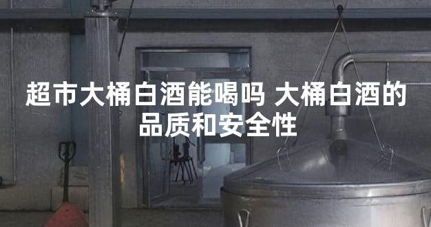 超市大桶白酒能喝吗 大桶白酒的品质和安全性